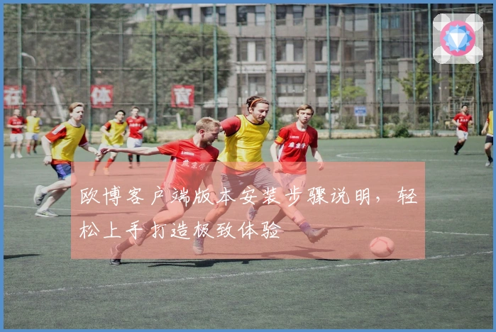 欧博客户端版本安装步骤说明，轻松上手打造极致体验